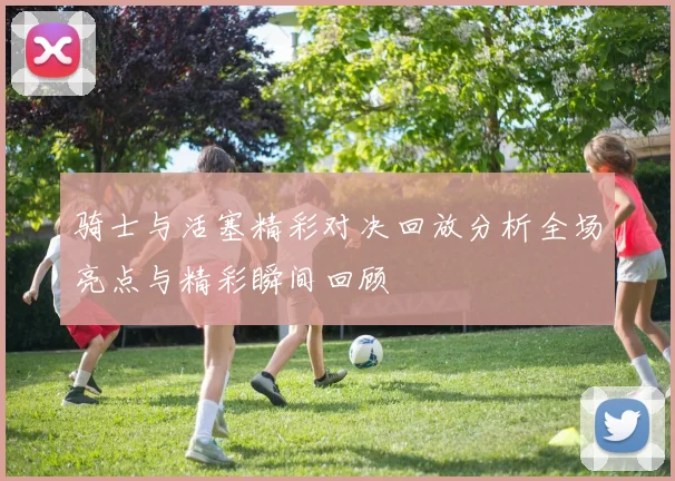 骑士与活塞精彩对决回放分析全场亮点与精彩瞬间回顾
