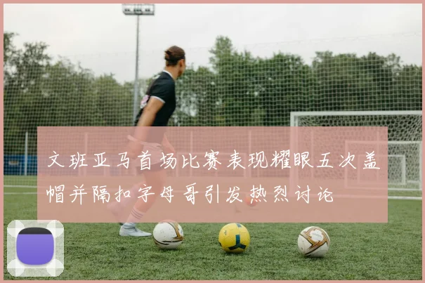 文班亚马首场比赛表现耀眼五次盖帽并隔扣字母哥引发热烈讨论