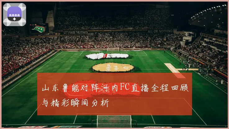 山东鲁能对阵河内FC直播全程回顾与精彩瞬间分析