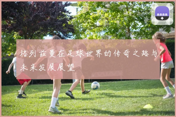 格列兹曼在足球世界的传奇之路与未来发展展望