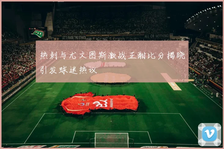 热刺与尤文图斯激战正酣比分揭晓引发球迷热议