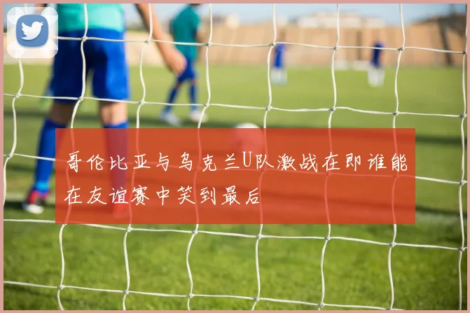 哥伦比亚与乌克兰U队激战在即谁能在友谊赛中笑到最后