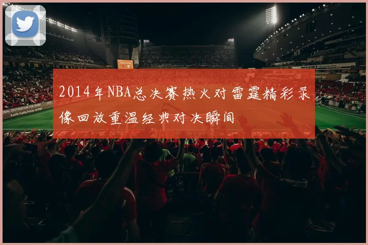 2014年NBA总决赛热火对雷霆精彩录像回放重温经典对决瞬间