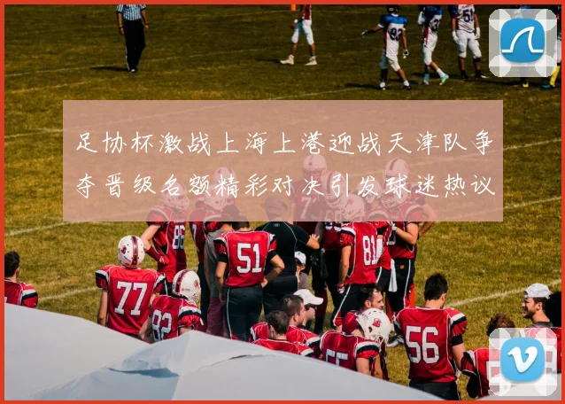 足协杯激战上海上港迎战天津队争夺晋级名额精彩对决引发球迷热议