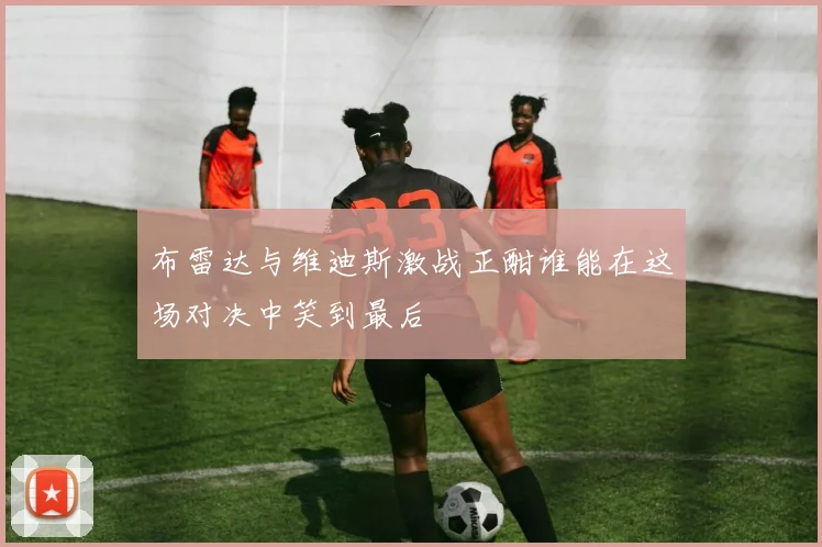 布雷达与维迪斯激战正酣谁能在这场对决中笑到最后