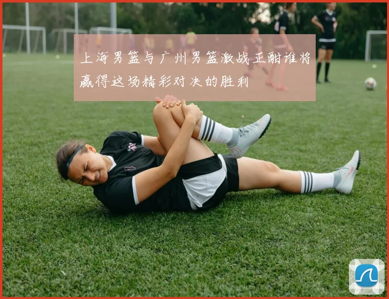 上海男篮与广州男篮激战正酣谁将赢得这场精彩对决的胜利