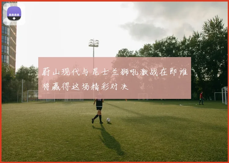 蔚山现代与昆士兰狮吼激战在即谁将赢得这场精彩对决