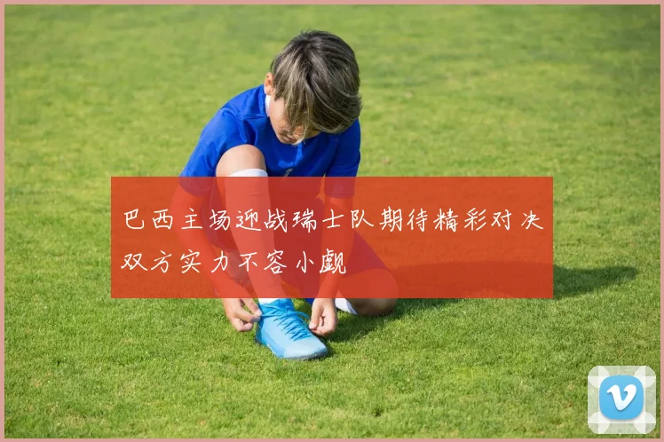 巴西主场迎战瑞士队期待精彩对决双方实力不容小觑