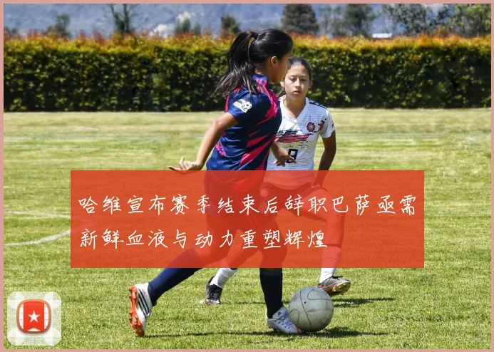 哈维宣布赛季结束后辞职巴萨亟需新鲜血液与动力重塑辉煌