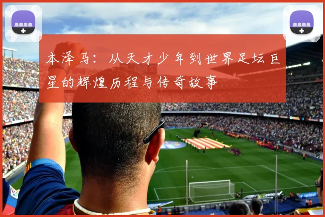 本泽马：从天才少年到世界足坛巨星的辉煌历程与传奇故事