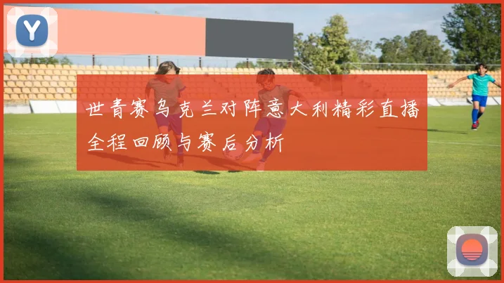 世青赛乌克兰对阵意大利精彩直播全程回顾与赛后分析