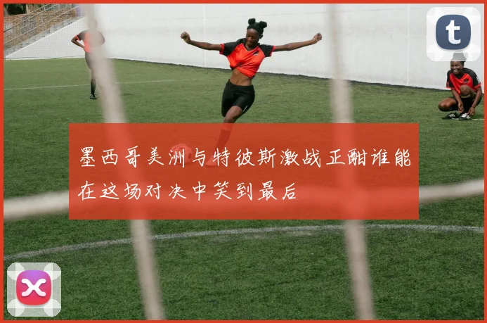 墨西哥美洲与特彼斯激战正酣谁能在这场对决中笑到最后