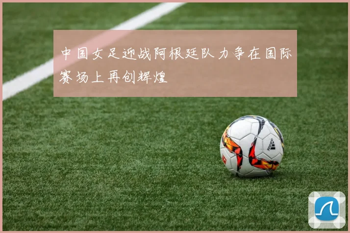 中国女足迎战阿根廷队力争在国际赛场上再创辉煌