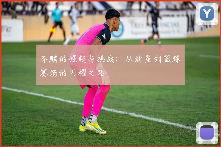 齐麟的崛起与挑战：从新星到篮球赛场的闪耀之路