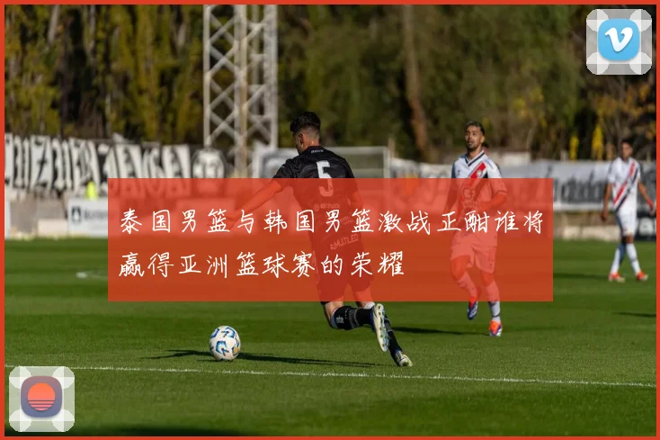 泰国男篮与韩国男篮激战正酣谁将赢得亚洲篮球赛的荣耀