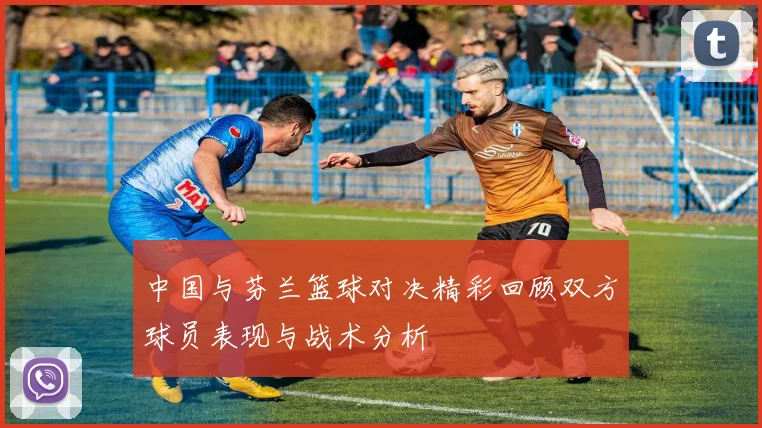 中国与芬兰篮球对决精彩回顾双方球员表现与战术分析