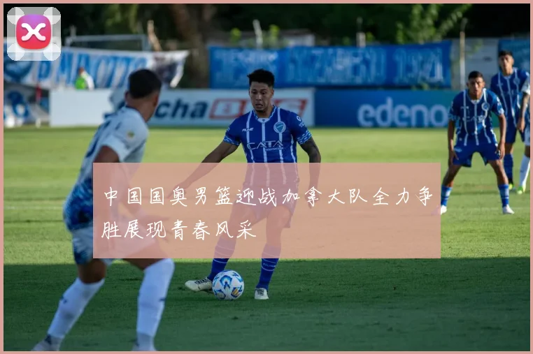 中国国奥男篮迎战加拿大队全力争胜展现青春风采
