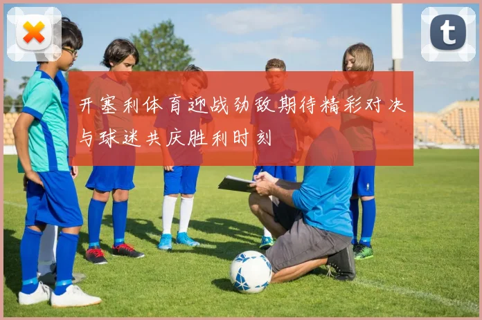 开塞利体育迎战劲敌期待精彩对决与球迷共庆胜利时刻