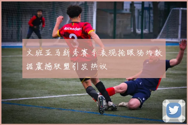 文班亚马新秀赛季表现抢眼场均数据震撼联盟引发热议