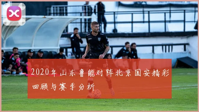 2020年山东鲁能对阵北京国安精彩回顾与赛季分析