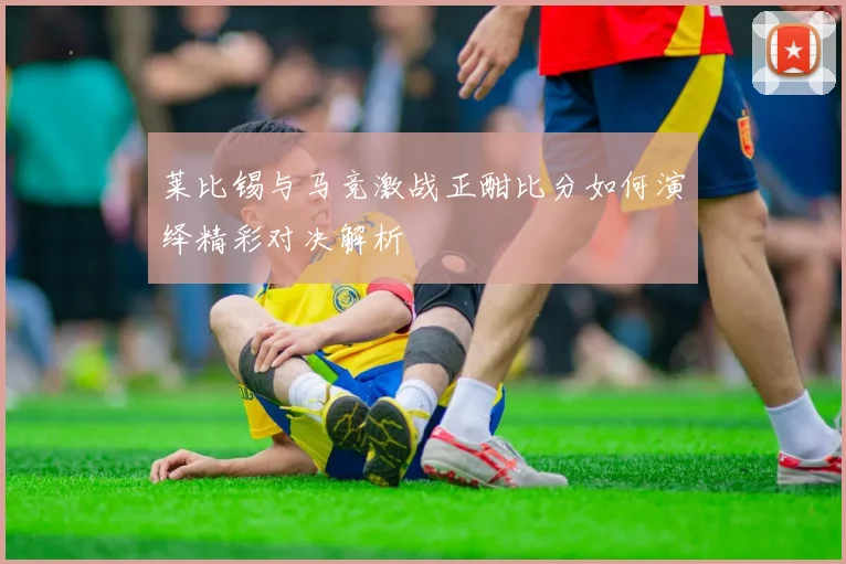莱比锡与马竞激战正酣比分如何演绎精彩对决解析
