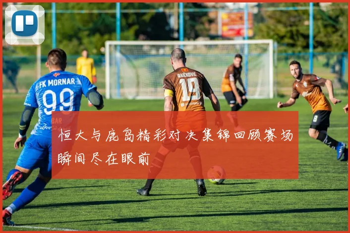 恒大与鹿岛精彩对决集锦回顾赛场瞬间尽在眼前