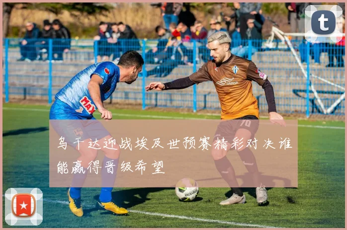 乌干达迎战埃及世预赛精彩对决谁能赢得晋级希望