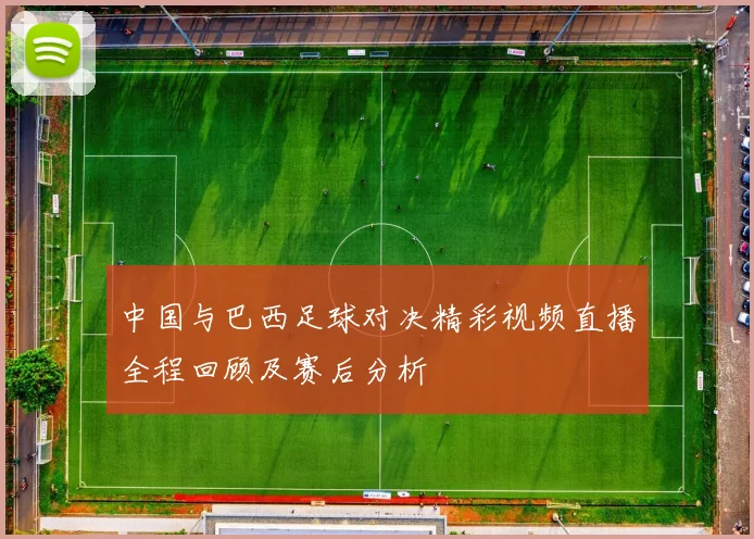 中国与巴西足球对决精彩视频直播全程回顾及赛后分析