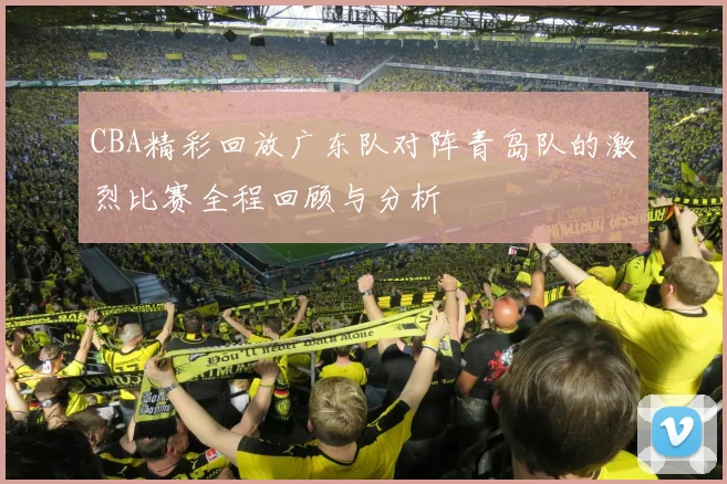 CBA精彩回放广东队对阵青岛队的激烈比赛全程回顾与分析