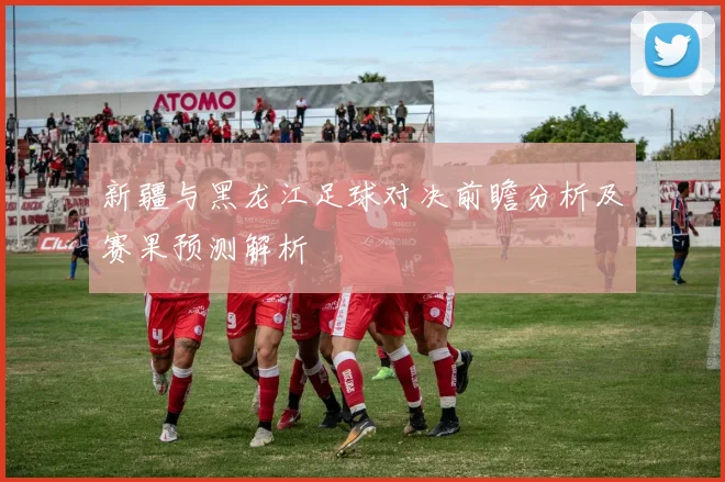 新疆与黑龙江足球对决前瞻分析及赛果预测解析