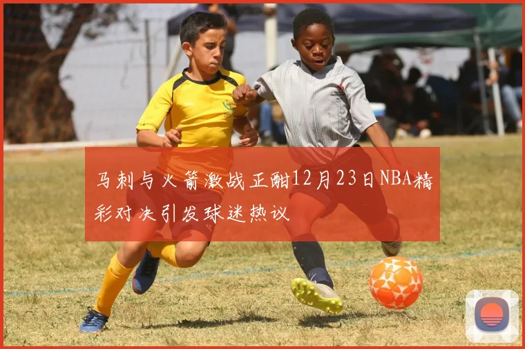 马刺与火箭激战正酣12月23日NBA精彩对决引发球迷热议