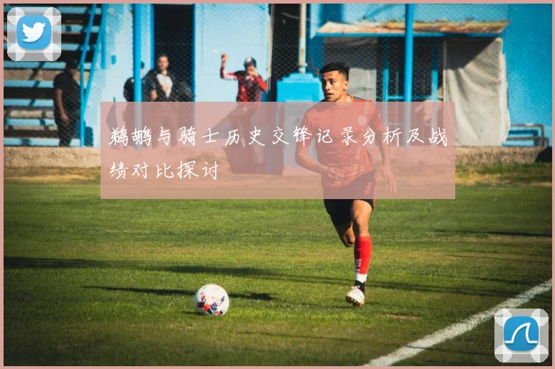 鹈鹕与骑士历史交锋记录分析及战绩对比探讨