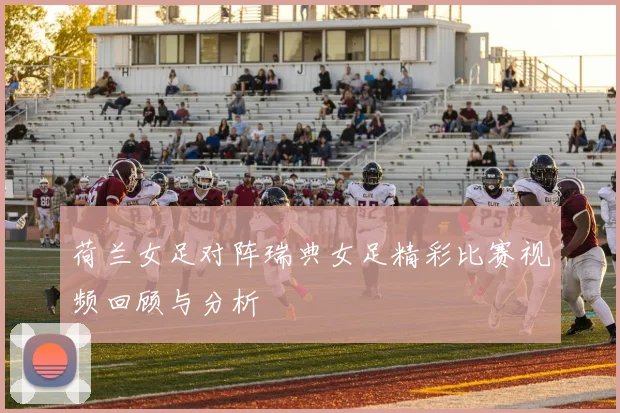 荷兰女足对阵瑞典女足精彩比赛视频回顾与分析